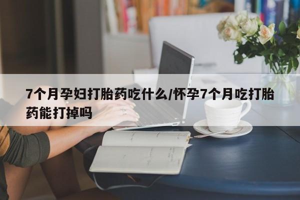 打胎药药店有卖7个月孕妇打胎药吃什么/怀孕7个月吃打胎药能打掉吗
