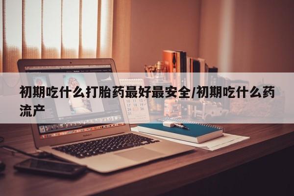 打胎药药店有卖初期吃什么打胎药最好最安全/初期吃什么药流产