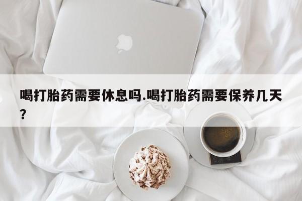 打胎药药店有卖喝打胎药需要休息吗.喝打胎药需要保养几天？