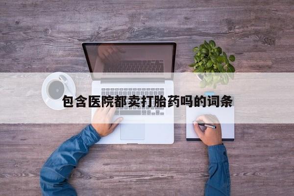 打胎药药店有卖包含医院都卖打胎药吗的词条