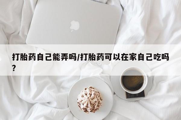 打胎药药店有卖打胎药自己能弄吗/打胎药可以在家自己吃吗?