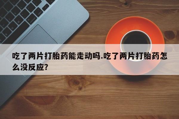 打胎药药店有卖吃了两片打胎药能走动吗.吃了两片打胎药怎么没反应？