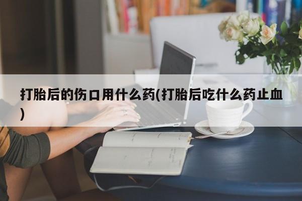 打胎药药店有卖打胎后的伤口用什么药(打胎后吃什么药止血)