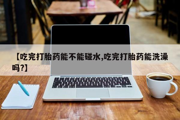 打胎药药店有卖【吃完打胎药能不能碰水,吃完打胎药能洗澡吗?】