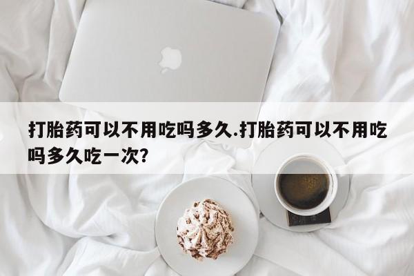 打胎药药店有卖打胎药可以不用吃吗多久.打胎药可以不用吃吗多久吃一次？