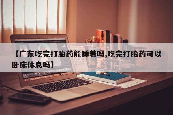 打胎药药店有卖【广东吃完打胎药能睡着吗,吃完打胎药可以卧床休息吗】