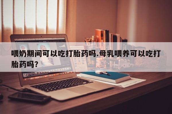打胎药药店有卖喂奶期间可以吃打胎药吗.母乳喂养可以吃打胎药吗？