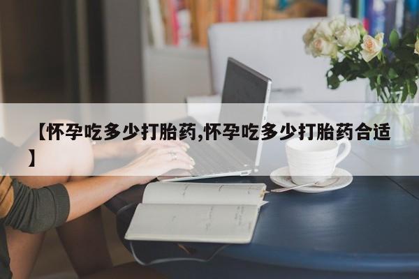 打胎药药店有卖【怀孕吃多少打胎药,怀孕吃多少打胎药合适】