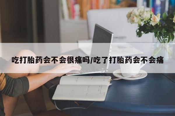 打胎药药店有卖吃打胎药会不会很痛吗/吃了打胎药会不会痛