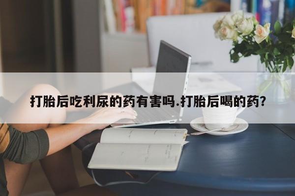 打胎药药店有卖打胎后吃利尿的药有害吗.打胎后喝的药？