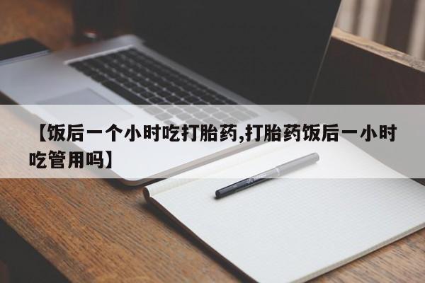 打胎药药店有卖【饭后一个小时吃打胎药,打胎药饭后一小时吃管用吗】