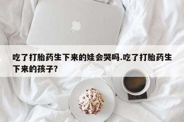 打胎药药店有卖吃了打胎药生下来的娃会哭吗.吃了打胎药生下来的孩子？