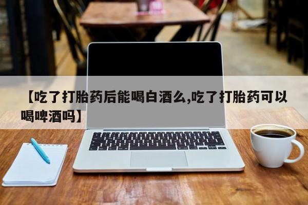 打胎药药店有卖【吃了打胎药后能喝白酒么,吃了打胎药可以喝啤酒吗】