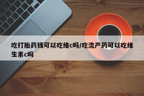 打胎药药店有卖吃打胎药钱可以吃维c吗/吃流产药可以吃维生素c吗