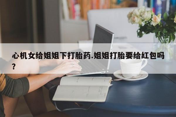 打胎药药店有卖心机女给姐姐下打胎药.姐姐打胎要给红包吗？