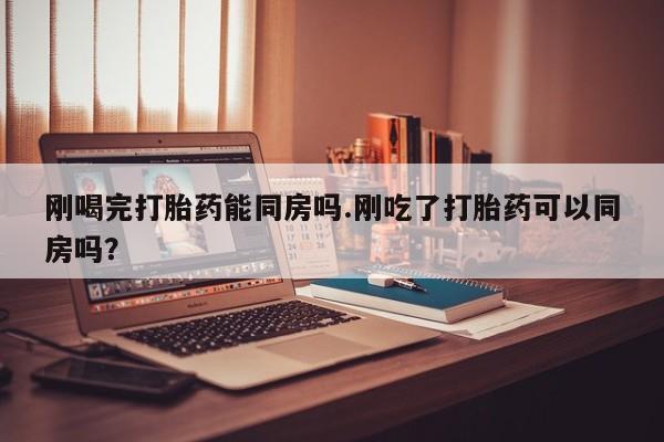 打胎药药店有卖刚喝完打胎药能同房吗.刚吃了打胎药可以同房吗？