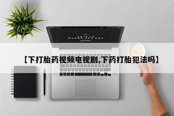 打胎药药店有卖【下打胎药视频电视剧,下药打胎犯法吗】