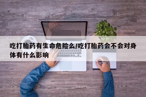 打胎药药店有卖吃打胎药有生命危险么/吃打胎药会不会对身体有什么影响