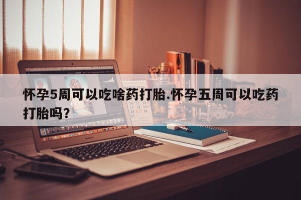 打胎药药店有卖怀孕5周可以吃啥药打胎.怀孕五周可以吃药打胎吗？