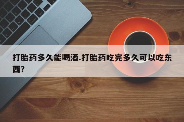 打胎药药店有卖打胎药多久能喝酒.打胎药吃完多久可以吃东西？