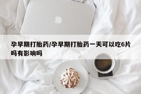 打胎药药店有卖孕早期打胎药/孕早期打胎药一天可以吃6片吗有影响吗