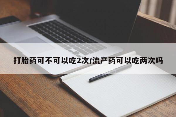 打胎药药店有卖打胎药可不可以吃2次/流产药可以吃两次吗
