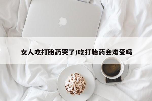 打胎药药店有卖女人吃打胎药哭了/吃打胎药会难受吗